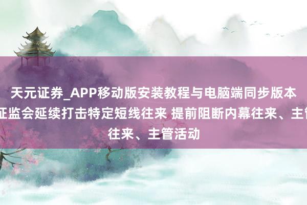 天元证券_APP移动版安装教程与电脑端同步版本介绍 证监会延续打击特定短线往来 提前阻断内幕往来、主管活动
