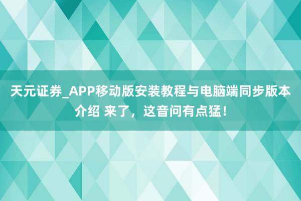 天元证券_APP移动版安装教程与电脑端同步版本介绍 来了，这音问有点猛！