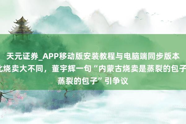天元证券_APP移动版安装教程与电脑端同步版本介绍 南北烧卖大不同，董宇辉一句“内蒙古烧卖是蒸裂的包子”引争议