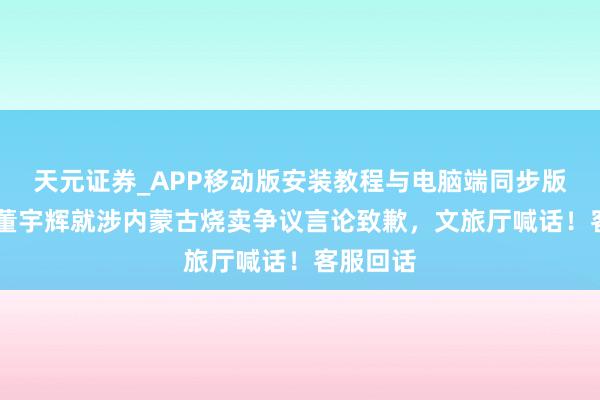 天元证券_APP移动版安装教程与电脑端同步版本介绍 董宇辉就涉内蒙古烧卖争议言论致歉，文旅厅喊话！客服回话