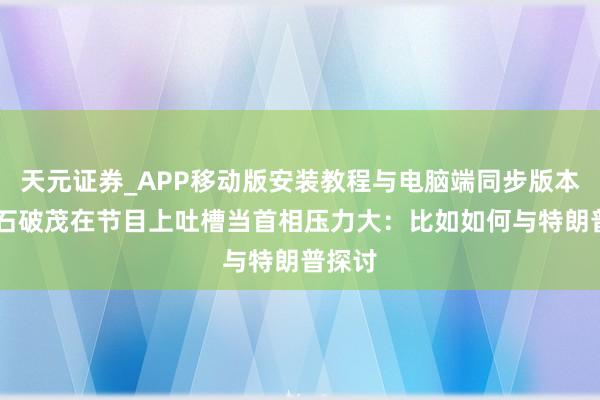 天元证券_APP移动版安装教程与电脑端同步版本介绍 石破茂在节目上吐槽当首相压力大：比如如何与特朗普探讨
