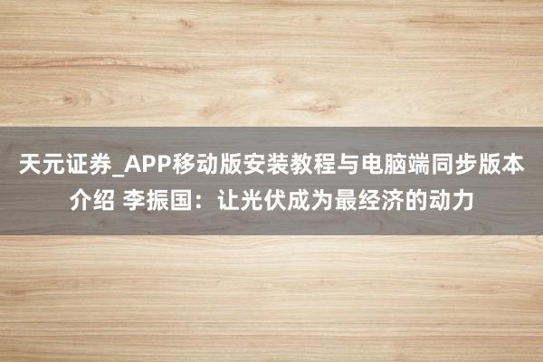 天元证券_APP移动版安装教程与电脑端同步版本介绍 李振国：让光伏成为最经济的动力