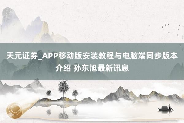天元证券_APP移动版安装教程与电脑端同步版本介绍 孙东旭最新讯息