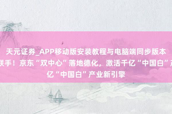 天元证券_APP移动版安装教程与电脑端同步版本介绍 强强联手！京东“双中心”落地德化，激活千亿“中国白”产业新引擎