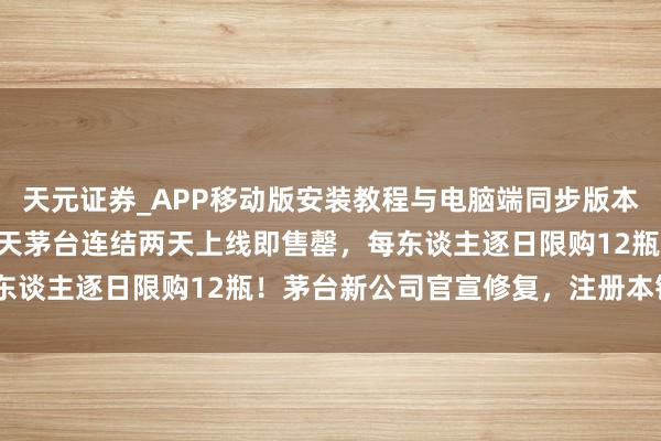 天元证券_APP移动版安装教程与电脑端同步版本介绍 秒光！1499元飞天茅台连结两天上线即售罄，每东谈主逐日限购12瓶！茅台新公司官宣修复，注册本钱6亿元
