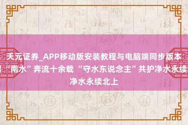 天元证券_APP移动版安装教程与电脑端同步版本介绍 “南水”奔流十余载 “守水东说念主”共护净水永续北上