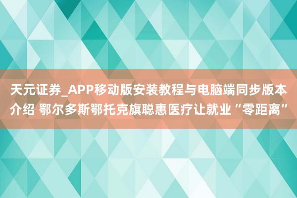 天元证券_APP移动版安装教程与电脑端同步版本介绍 鄂尔多斯鄂托克旗聪惠医疗让就业“零距离”