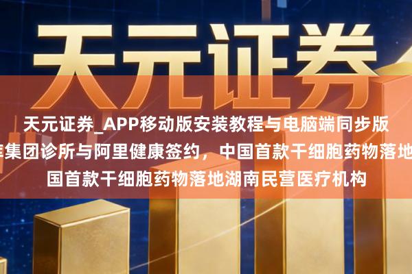 天元证券_APP移动版安装教程与电脑端同步版本介绍 全球细胞库集团诊所与阿里健康签约，中国首款干细胞药物落地湖南民营医疗机构