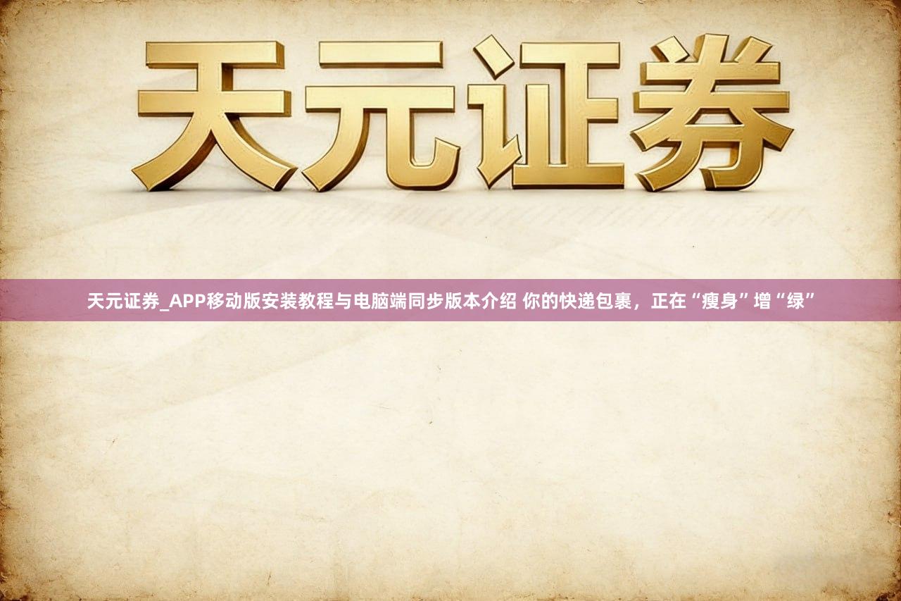 天元证券_APP移动版安装教程与电脑端同步版本介绍 你的快递包裹，正在“瘦身”增“绿”