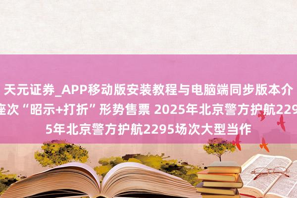天元证券_APP移动版安装教程与电脑端同步版本介绍 将视野不良座次“昭示+打折”形势售票 2025年北京警方护航2295场次大型当作