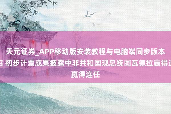 天元证券_APP移动版安装教程与电脑端同步版本介绍 初步计票成果披露中非共和国现总统图瓦德拉赢得连任