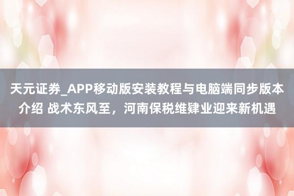 天元证券_APP移动版安装教程与电脑端同步版本介绍 战术东风至，河南保税维肄业迎来新机遇