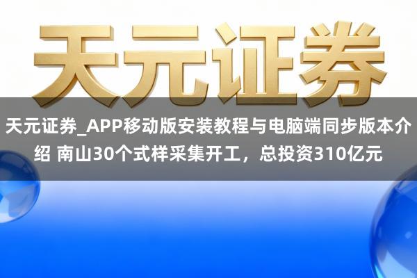 天元证券_APP移动版安装教程与电脑端同步版本介绍 南山30个式样采集开工，总投资310亿元