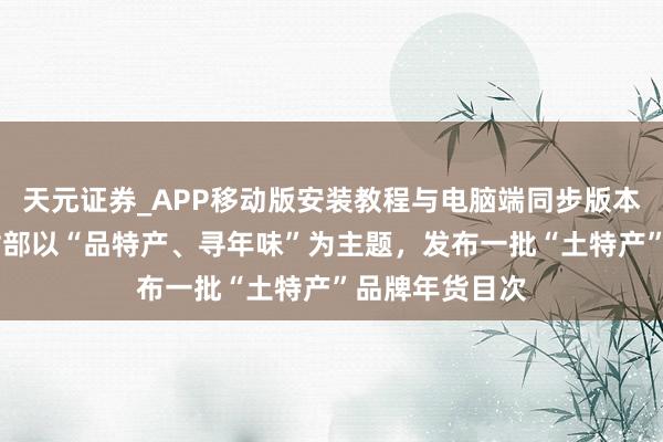 天元证券_APP移动版安装教程与电脑端同步版本介绍 农业农村部以“品特产、寻年味”为主题，发布一批“土特产”品牌年货目次