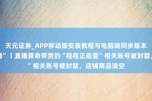 天元证券_APP移动版安装教程与电脑端同步版本介绍 扫描“主播”丨直播算命带货的“程程正能量”相关账号被封禁，店铺商品清空