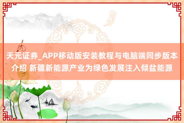 天元证券_APP移动版安装教程与电脑端同步版本介绍 新疆新能源产业为绿色发展注入倾盆能源