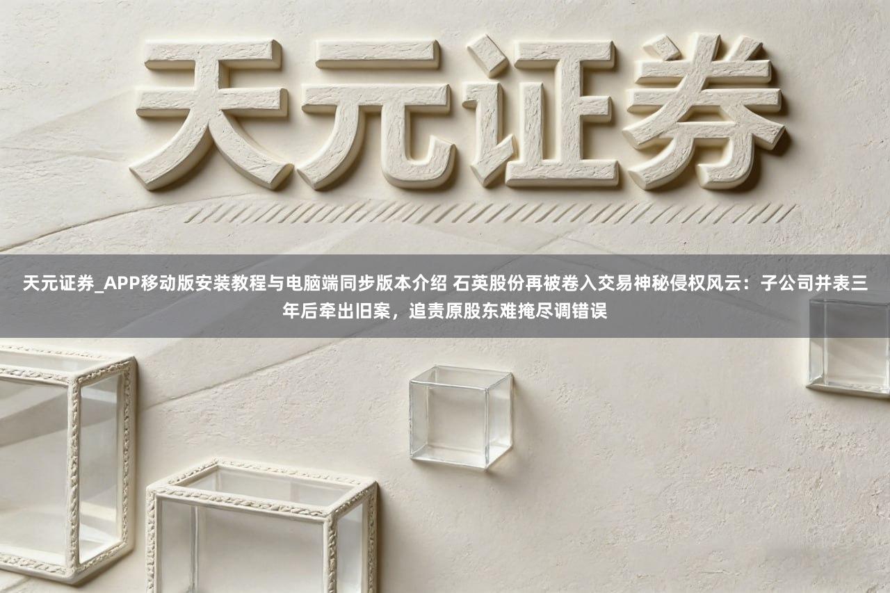 天元证券_APP移动版安装教程与电脑端同步版本介绍 石英股份再被卷入交易神秘侵权风云：子公司并表三年后牵出旧案，追责原股东难掩尽调错误