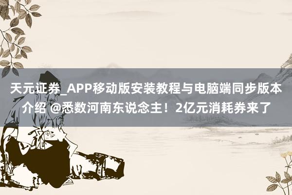 天元证券_APP移动版安装教程与电脑端同步版本介绍 @悉数河南东说念主！2亿元消耗券来了