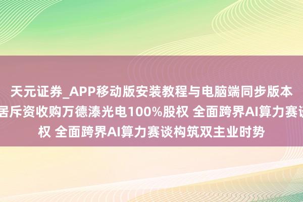 天元证券_APP移动版安装教程与电脑端同步版本介绍 好意思克家居斥资收购万德溙光电100%股权 全面跨界AI算力赛谈构筑双主业时势