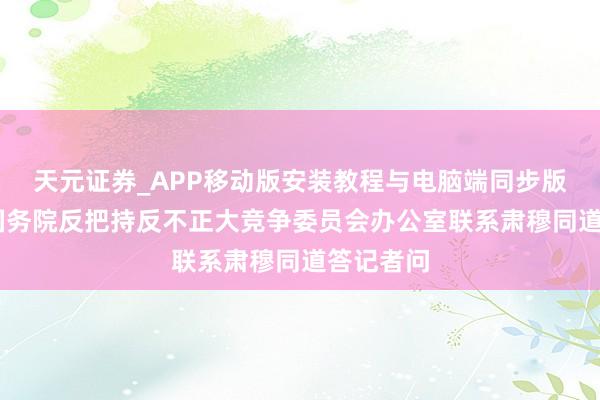 天元证券_APP移动版安装教程与电脑端同步版本介绍 国务院反把持反不正大竞争委员会办公室联系肃穆同道答记者问