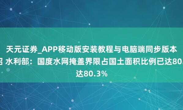天元证券_APP移动版安装教程与电脑端同步版本介绍 水利部：国度水网掩盖界限占国土面积比例已达80.3%