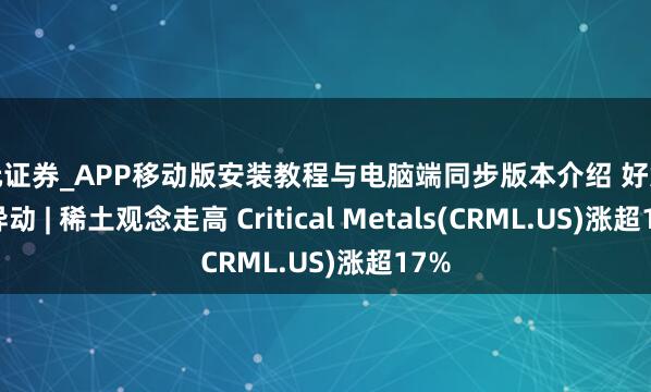 天元证券_APP移动版安装教程与电脑端同步版本介绍 好意思股异动 | 稀土观念走高 Critical Metals(CRML.US)涨超17%