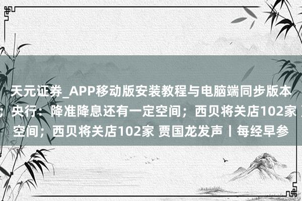 天元证券_APP移动版安装教程与电脑端同步版本介绍 海外油价大跌5%；央行：降准降息还有一定空间；西贝将关店102家 贾国龙发声丨每经早参