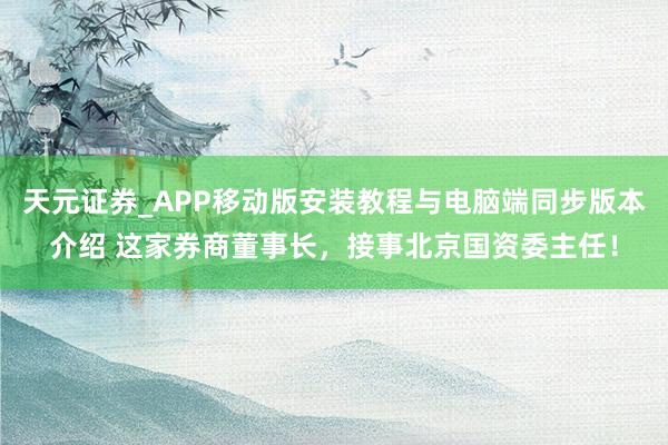 天元证券_APP移动版安装教程与电脑端同步版本介绍 这家券商董事长，接事北京国资委主任！