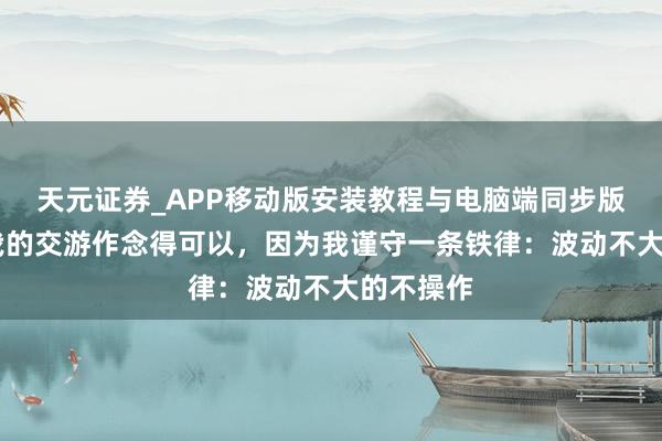 天元证券_APP移动版安装教程与电脑端同步版本介绍 我的交游作念得可以，因为我谨守一条铁律：波动不大的不操作