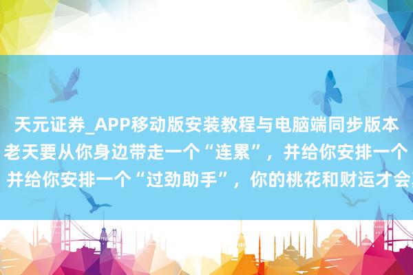 天元证券_APP移动版安装教程与电脑端同步版本介绍 双鱼座，12月底，老天要从你身边带走一个“连累”，并给你安排一个“过劲助手”，你的桃花和财运才会真是回来！