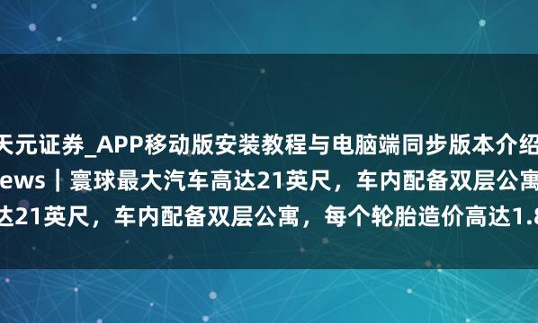 天元证券_APP移动版安装教程与电脑端同步版本介绍 Daily Mirror Top News｜寰球最大汽车高达21英尺，车内配备双层公寓，每个轮胎造价高达1.8万英镑