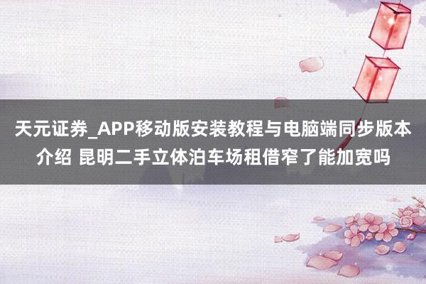 天元证券_APP移动版安装教程与电脑端同步版本介绍 昆明二手立体泊车场租借窄了能加宽吗