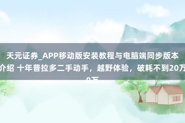 天元证券_APP移动版安装教程与电脑端同步版本介绍 十年普拉多二手动手，越野体验，破耗不到20万