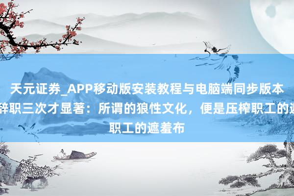 天元证券_APP移动版安装教程与电脑端同步版本介绍 辞职三次才显著：所谓的狼性文化，便是压榨职工的遮羞布