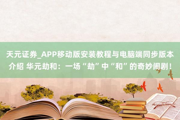 天元证券_APP移动版安装教程与电脑端同步版本介绍 华元劫和：一场“劫”中“和”的奇妙闹剧！