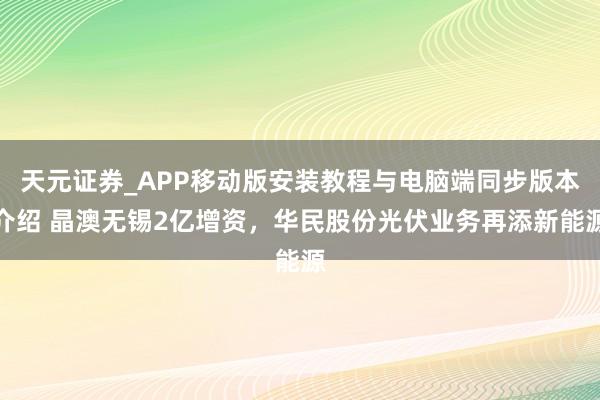 天元证券_APP移动版安装教程与电脑端同步版本介绍 晶澳无锡2亿增资，华民股份光伏业务再添新能源