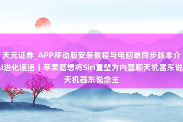 天元证券_APP移动版安装教程与电脑端同步版本介绍 AI进化速递丨苹果瞎想将Siri重塑为内置聊天机器东说念主