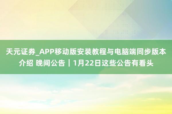 天元证券_APP移动版安装教程与电脑端同步版本介绍 晚间公告｜1月22日这些公告有看头