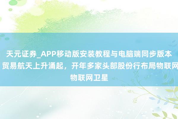 天元证券_APP移动版安装教程与电脑端同步版本介绍 贸易航天上升涌起，开年多家头部股份行布局物联网卫星