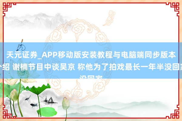 天元证券_APP移动版安装教程与电脑端同步版本介绍 谢楠节目中谈吴京 称他为了拍戏最长一年半没回家